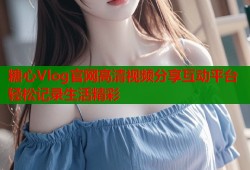 糖心Vlog官网高清视频分享互动平台轻松记录生活精彩