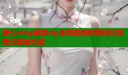 糖心vlog破解vip全网最新教程轻松观看无限制内容