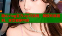 糖心vlog官方vip兑换码，解锁专属福利，享受独家内容