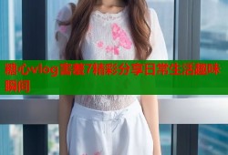 糖心vlog害羞7精彩分享日常生活趣味瞬间