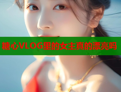 糖心VLOG里的女主真的漂亮吗