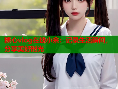 糖心vlog在线小余：记录生活瞬间，分享美好时光