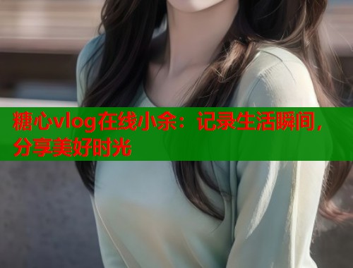 糖心vlog在线小余：记录生活瞬间，分享美好时光