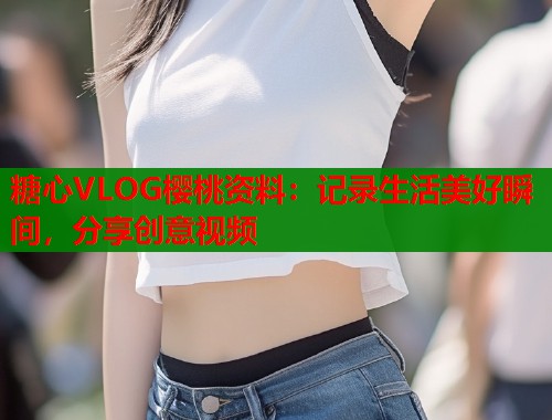 糖心VLOG樱桃资料：记录生活美好瞬间，分享创意视频
