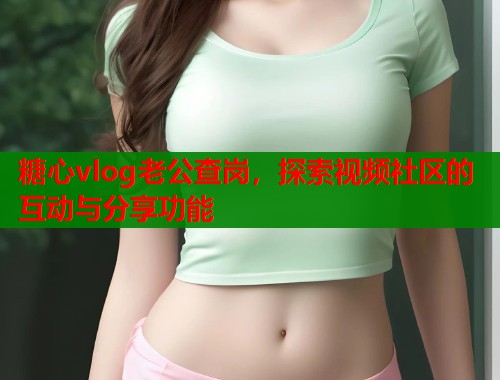 糖心vlog老公查岗，探索视频社区的互动与分享功能