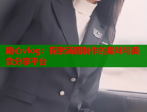 糖心vlog：探索汤圆制作的趣味与美食分享平台