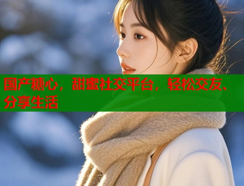 国产糖心，甜蜜社交平台，轻松交友、分享生活