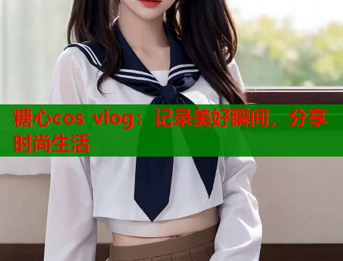 糖心cos vlog：记录美好瞬间，分享时尚生活