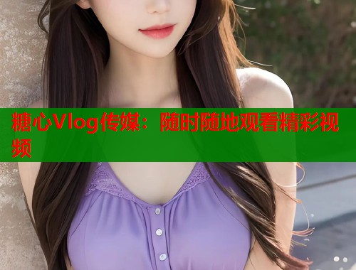 糖心Vlog传媒：随时随地观看精彩视频