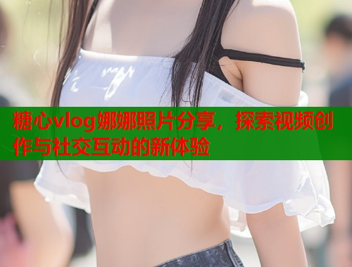 糖心vlog娜娜照片分享，探索视频创作与社交互动的新体验