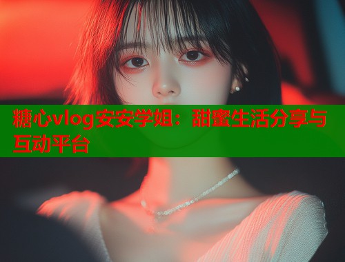 糖心vlog安安学姐：甜蜜生活分享与互动平台