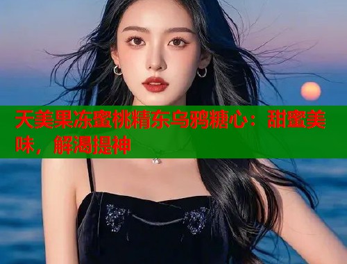 天美果冻蜜桃精东乌鸦糖心：甜蜜美味，解渴提神