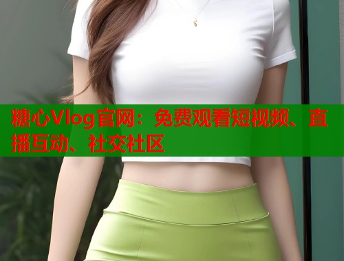糖心Vlog官网：免费观看短视频、直播互动、社交社区