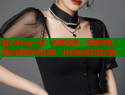 糖心Vlog一区：甜蜜视界，无限可能，满足你的所有幻想，开启私密影音之旅