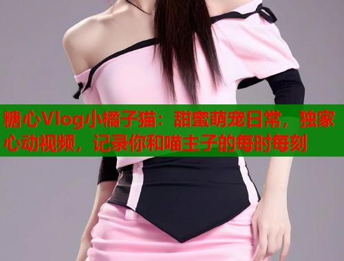 糖心Vlog小橘子猫：甜蜜萌宠日常，独家心动视频，记录你和喵主子的每时每刻