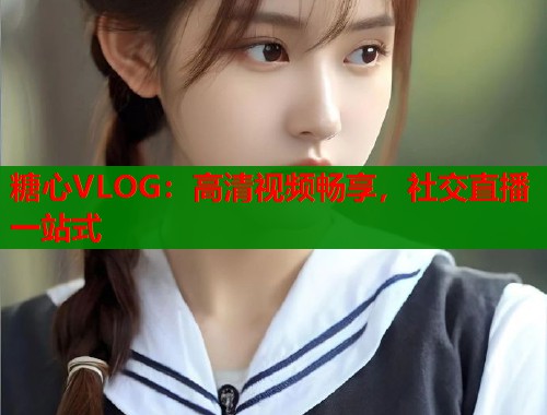 糖心VLOG：高清视频畅享，社交直播一站式