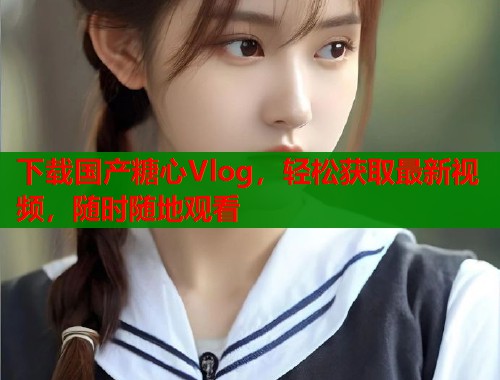 下载国产糖心Vlog，轻松获取最新视频，随时随地观看