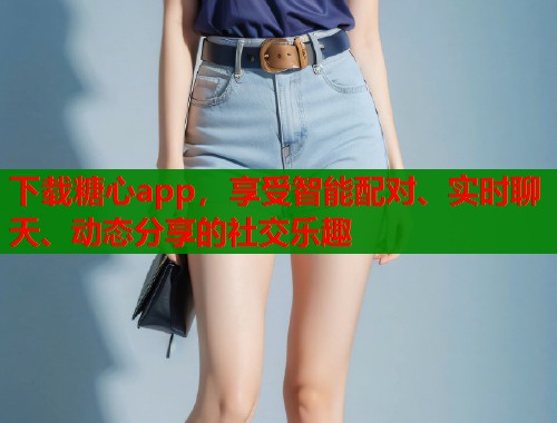 下载糖心app，享受智能配对、实时聊天、动态分享的社交乐趣
