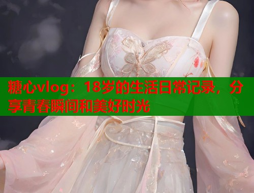 糖心vlog：18岁的生活日常记录，分享青春瞬间和美好时光