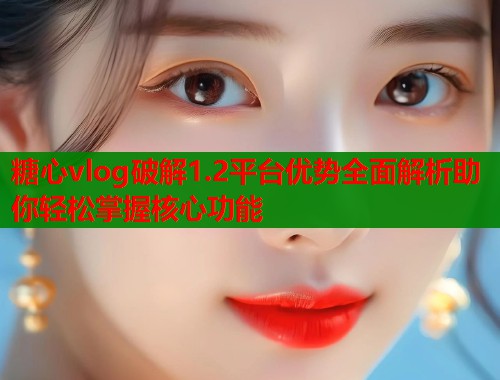 糖心vlog破解1.2平台优势全面解析助你轻松掌握核心功能