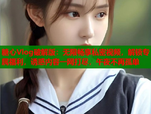 糖心Vlog破解版：无限畅享私密视频，解锁专属福利，诱惑内容一网打尽，午夜不再孤单