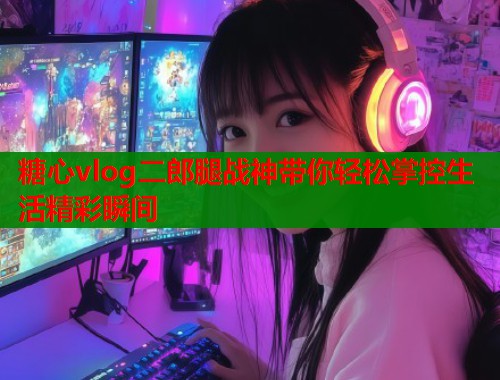 糖心vlog二郎腿战神带你轻松掌控生活精彩瞬间