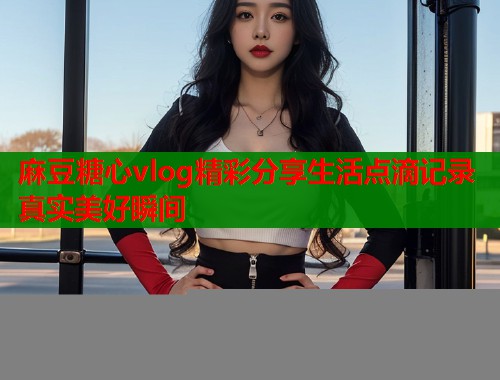 麻豆糖心vlog精彩分享生活点滴记录真实美好瞬间
