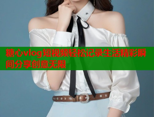 糖心vlog短视频轻松记录生活精彩瞬间分享创意无限