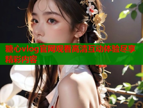 糖心vlog官网观看高清互动体验尽享精彩内容