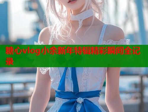 糖心vlog小余新年特辑精彩瞬间全记录