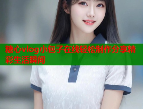 糖心vlog小包子在线轻松制作分享精彩生活瞬间