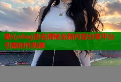 糖心vlog改名揭秘全新内容分享平台引爆创作热潮