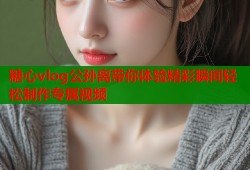 糖心vlog公孙离带你体验精彩瞬间轻松制作专属视频