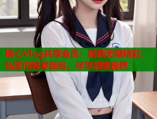 糖心Vlog共享会员：解锁无限精彩，私密内容零距离，尽享甜蜜视界