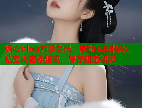 糖心Vlog共享会员：解锁无限精彩，私密内容零距离，尽享甜蜜视界