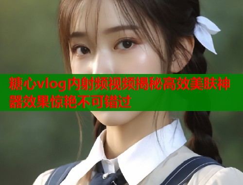 糖心vlog内射频视频揭秘高效美肤神器效果惊艳不可错过