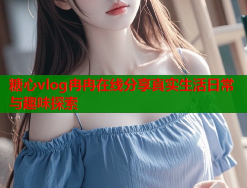 糖心vlog冉冉在线分享真实生活日常与趣味探索