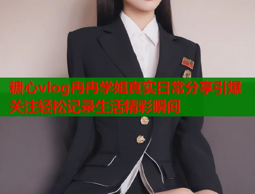 糖心vlog冉冉学姐真实日常分享引爆关注轻松记录生活精彩瞬间