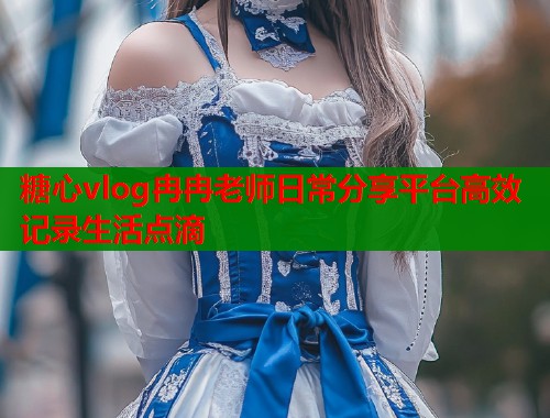 糖心vlog冉冉老师日常分享平台高效记录生活点滴