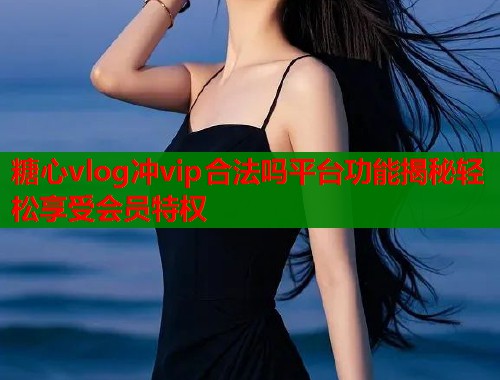 糖心vlog冲vip合法吗平台功能揭秘轻松享受会员特权