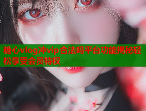糖心vlog冲vip合法吗平台功能揭秘轻松享受会员特权